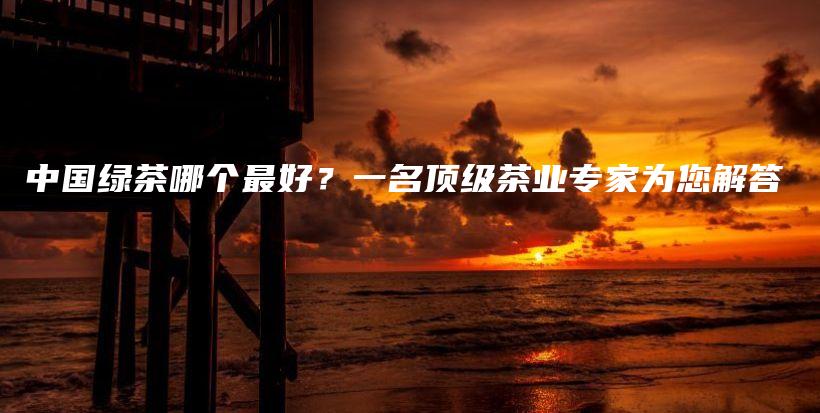 中國(guó)綠茶哪個(gè)最好？一名頂級(jí)茶業(yè)專(zhuān)家為您解答插圖
