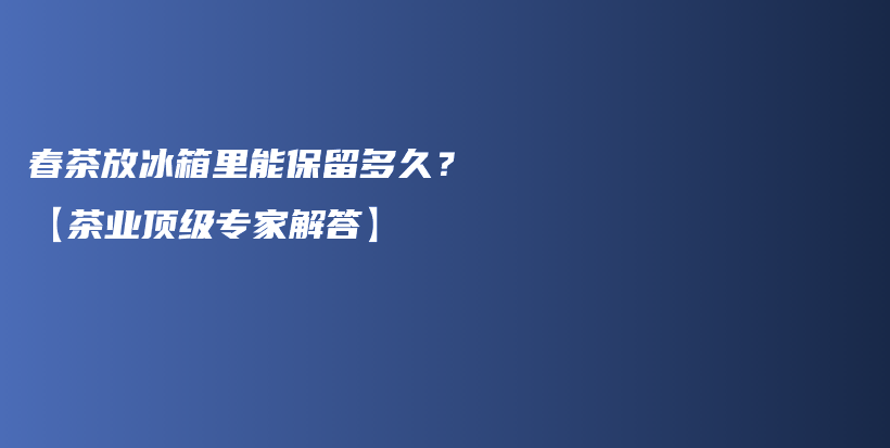 春茶放冰箱里能保留多久？【茶業(yè)頂級(jí)專家解答】插圖
