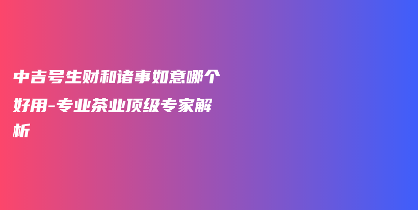 中吉號(hào)生財(cái)和諸事如意哪個(gè)好用-專業(yè)茶業(yè)頂級(jí)專家解析插圖
