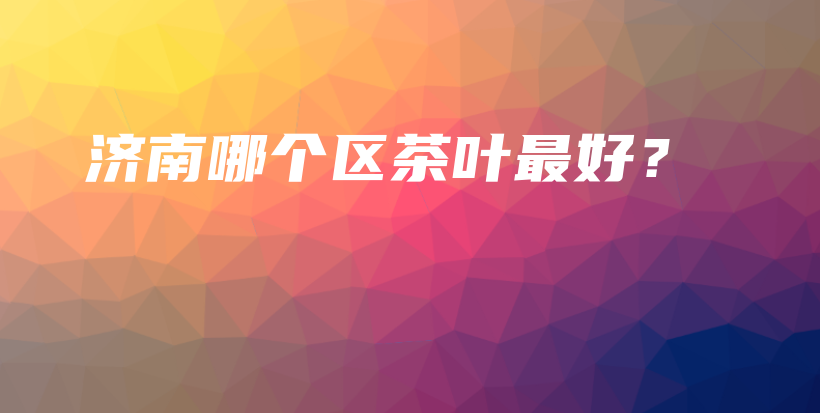 濟南哪個區(qū)茶葉最好？插圖