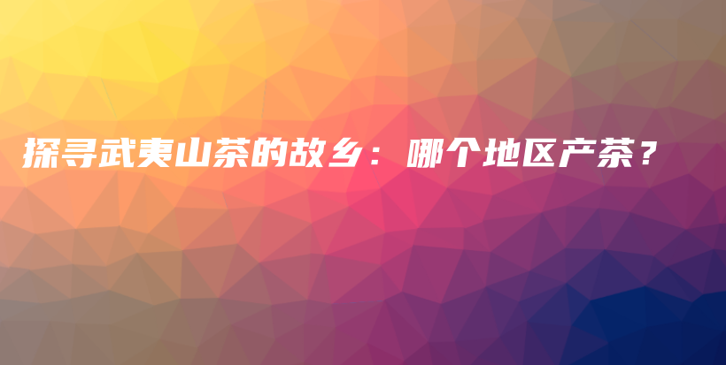 探尋武夷山茶的故鄉(xiāng)：哪個(gè)地區(qū)產(chǎn)茶？插圖