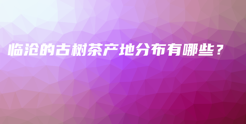 臨滄的古樹(shù)茶產(chǎn)地分布有哪些？插圖