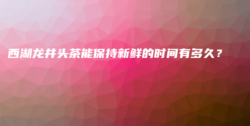 西湖龍井頭茶能保持新鮮的時間有多久？插圖