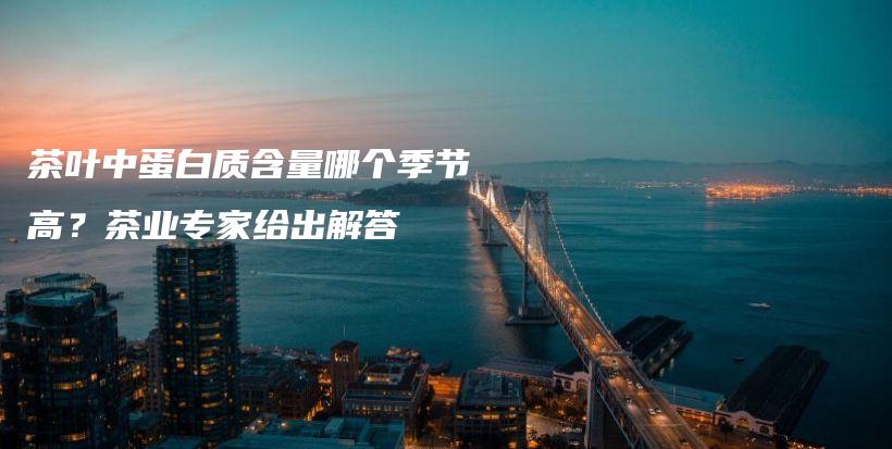 茶葉中蛋白質(zhì)含量哪個季節(jié)高？茶業(yè)專家給出解答插圖