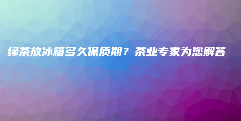 綠茶放冰箱多久保質(zhì)期？茶業(yè)專家為您解答插圖
