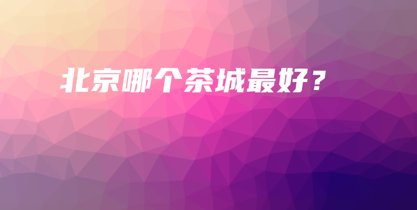北京哪個茶城最好？插圖