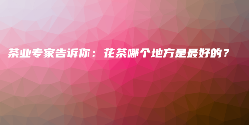 茶業(yè)專家告訴你：花茶哪個地方是最好的？插圖