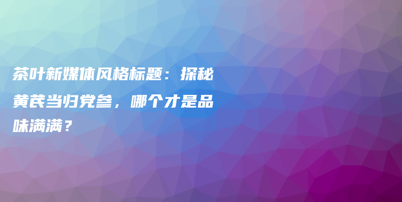 茶葉新媒體風(fēng)格標(biāo)題：探秘黃芪當(dāng)歸黨參，哪個(gè)才是品味滿滿？插圖
