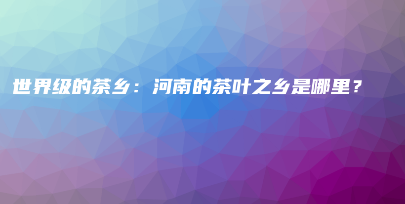世界級的茶鄉(xiāng)：河南的茶葉之鄉(xiāng)是哪里？插圖