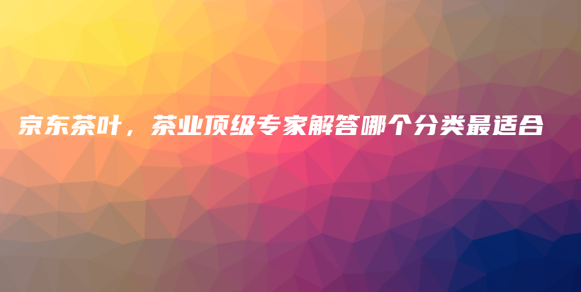京東茶葉，茶業(yè)頂級專家解答哪個分類最適合插圖
