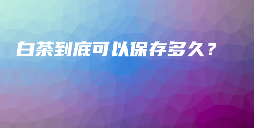 白茶到底可以保存多久？插圖