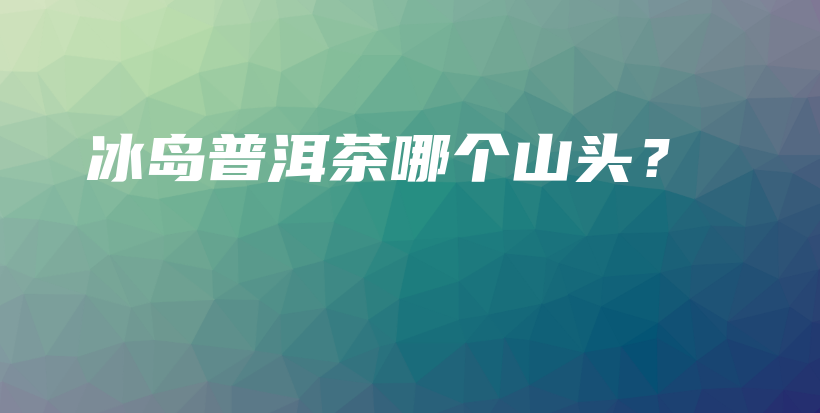 冰島普洱茶哪個(gè)山頭？插圖