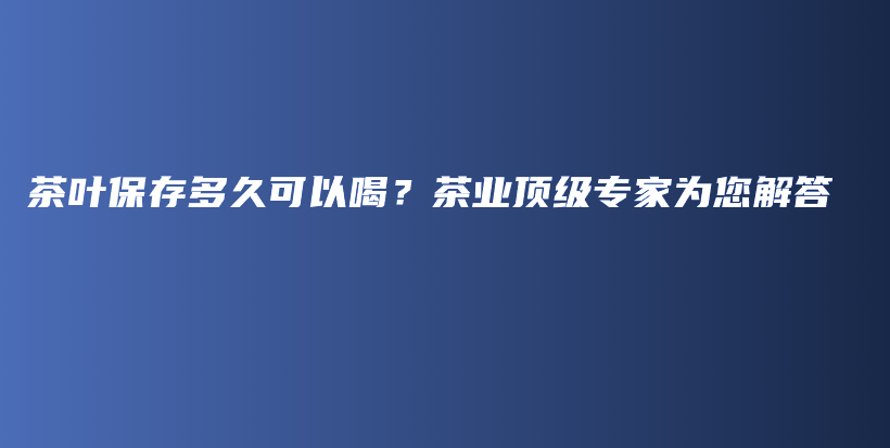 茶葉保存多久可以喝？茶業(yè)頂級(jí)專家為您解答插圖