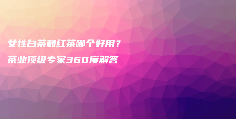 女性白茶和紅茶哪個(gè)好用？茶業(yè)頂級(jí)專家360度解答插圖