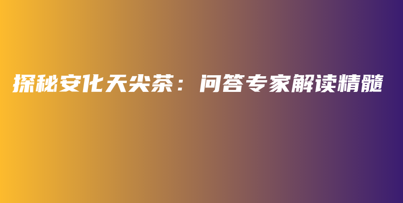 探秘安化天尖茶：問答專家解讀精髓插圖