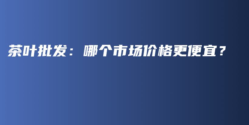 茶葉批發(fā)：哪個市場價格更便宜？插圖