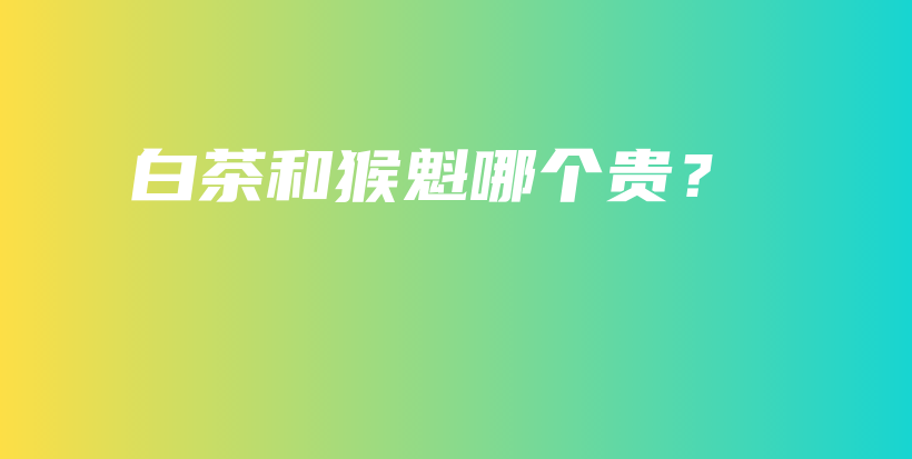 白茶和猴魁哪個(gè)貴？插圖