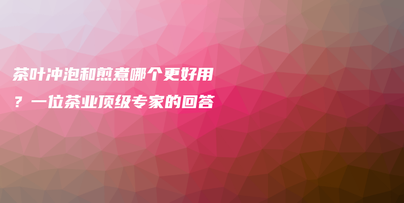 茶葉沖泡和煎煮哪個(gè)更好用？一位茶業(yè)頂級(jí)專家的回答插圖