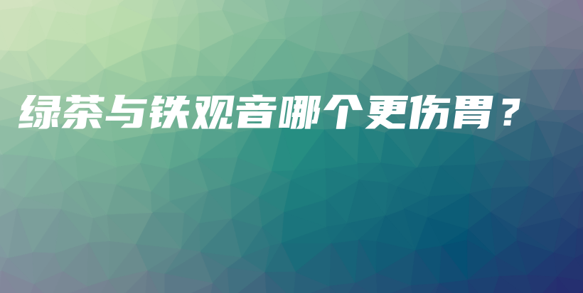 綠茶與鐵觀音哪個更傷胃？插圖
