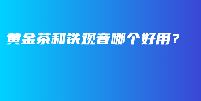 黃金茶和鐵觀音哪個(gè)好用？插圖