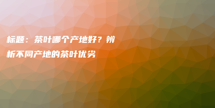 標(biāo)題：茶葉哪個(gè)產(chǎn)地好？辨析不同產(chǎn)地的茶葉優(yōu)劣插圖