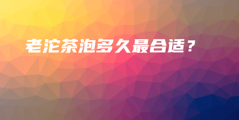 老沱茶泡多久最合適？插圖
