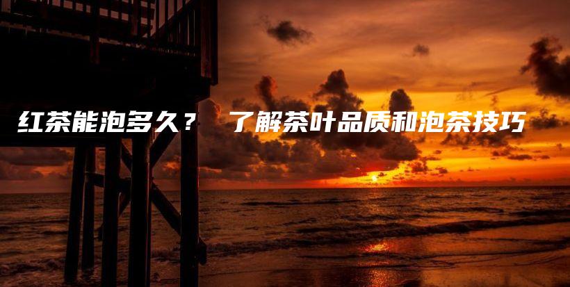 紅茶能泡多久？ 了解茶葉品質(zhì)和泡茶技巧插圖