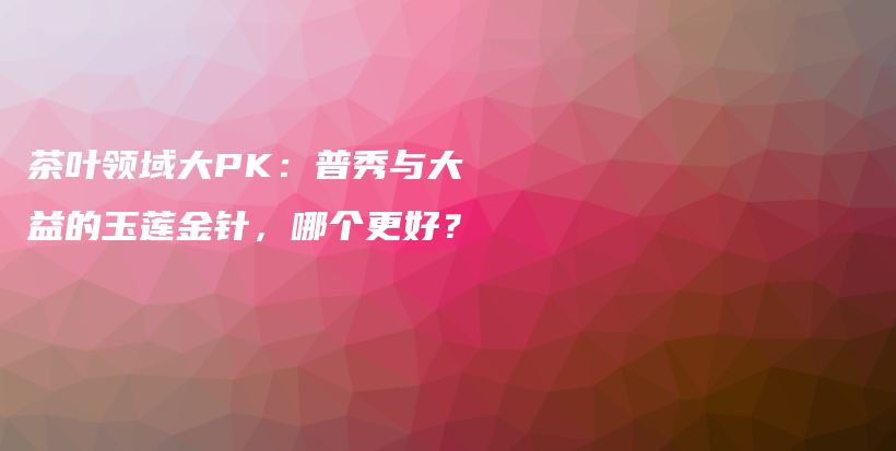 茶葉領(lǐng)域大PK：普秀與大益的玉蓮金針，哪個(gè)更好？插圖