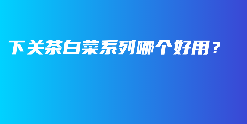 下關(guān)茶白菜系列哪個(gè)好用？插圖