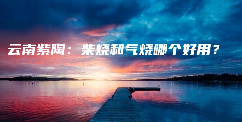 云南紫陶：柴燒和氣燒哪個好用？插圖
