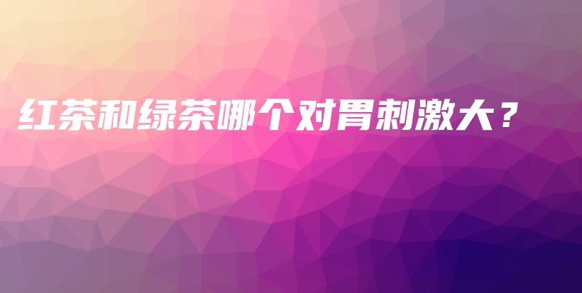 紅茶和綠茶哪個(gè)對胃刺激大？插圖