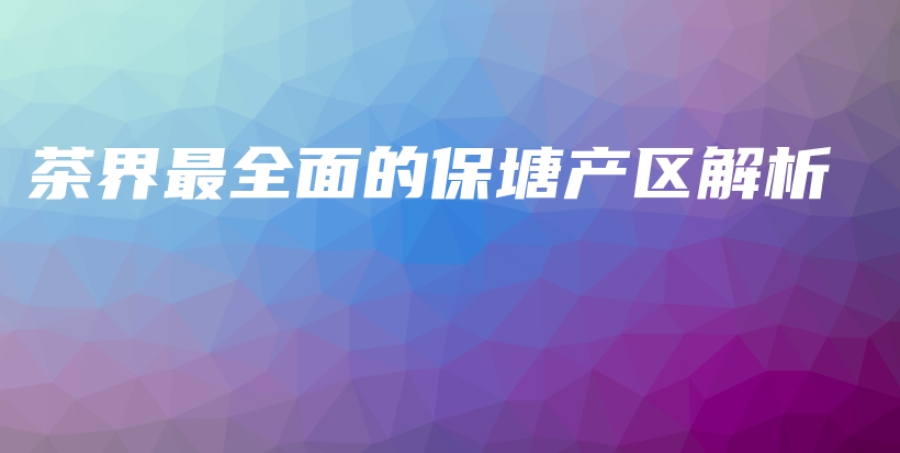 茶界最全面的保塘產(chǎn)區(qū)解析插圖