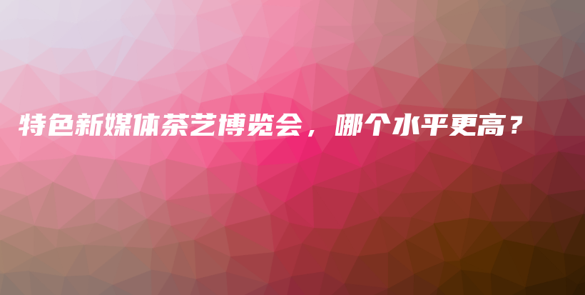 特色新媒體茶藝博覽會，哪個水平更高？插圖