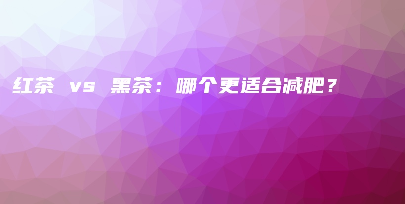 紅茶 vs 黑茶：哪個(gè)更適合減肥？插圖