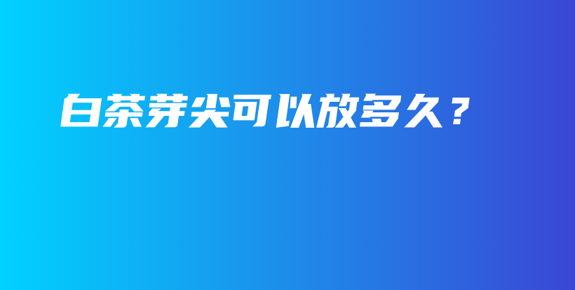 白茶芽尖可以放多久？插圖