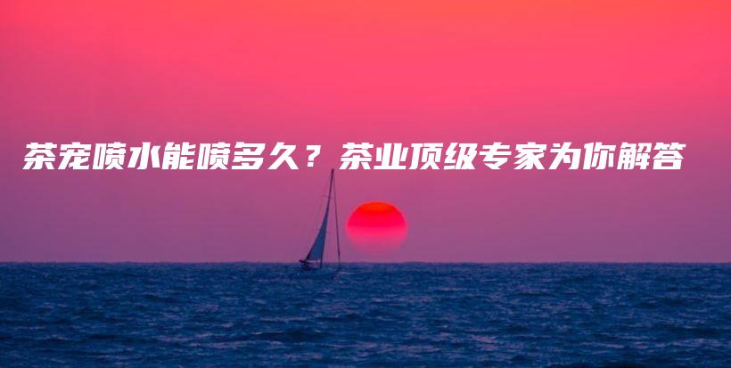 茶寵噴水能噴多久？茶業(yè)頂級專家為你解答插圖