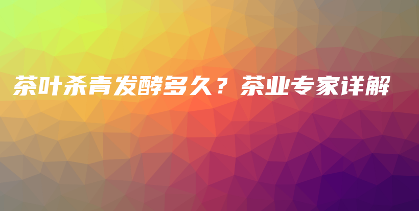 茶葉殺青發(fā)酵多久？茶業(yè)專家詳解插圖