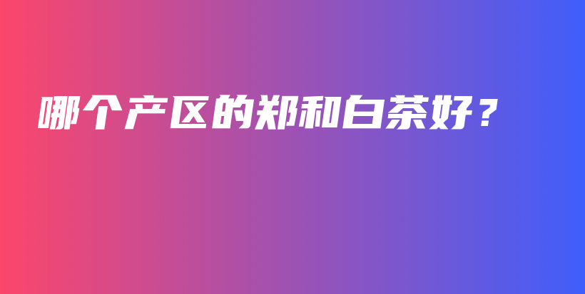 哪個產(chǎn)區(qū)的鄭和白茶好？插圖