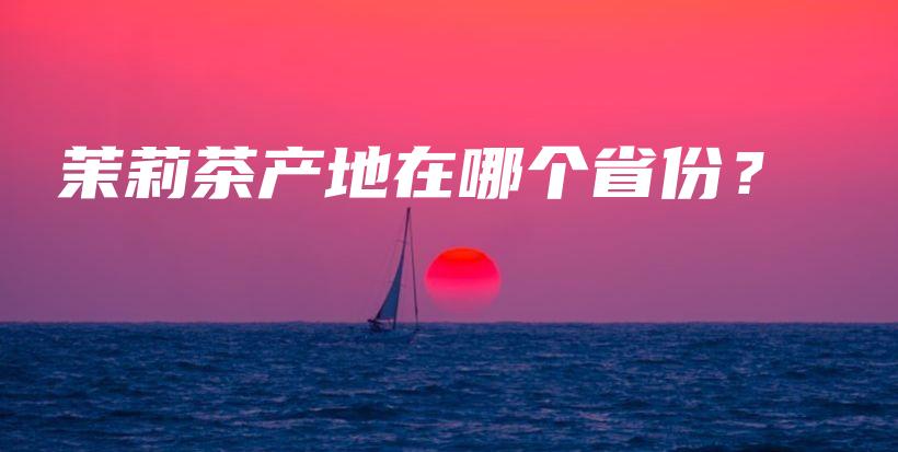 茉莉茶產(chǎn)地在哪個(gè)省份？插圖