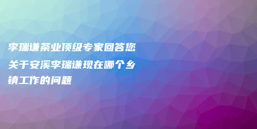 李瑞謙茶業(yè)頂級專家回答您關于安溪李瑞謙現(xiàn)在哪個鄉(xiāng)鎮(zhèn)工作的問題插圖