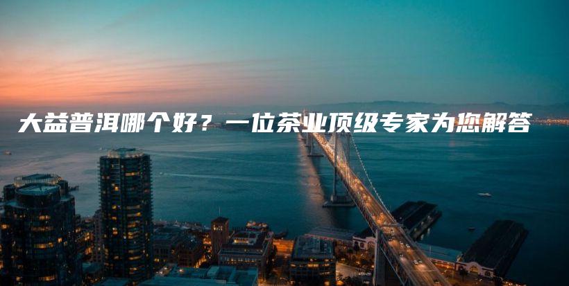 大益普洱哪個(gè)好？一位茶業(yè)頂級專家為您解答插圖