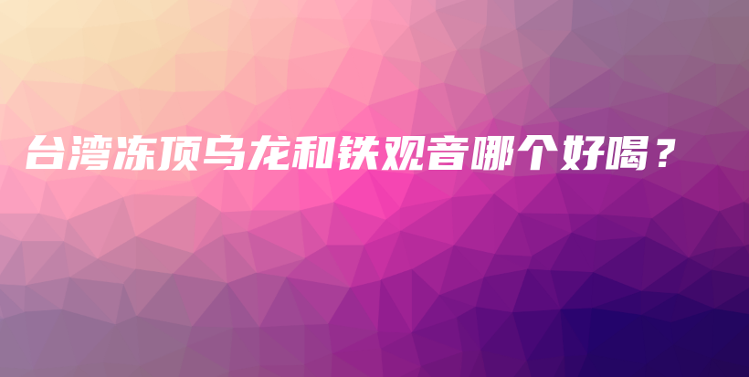臺灣凍頂烏龍和鐵觀音哪個好喝？插圖