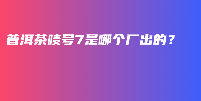 普洱茶嘜號7是哪個(gè)廠出的？插圖