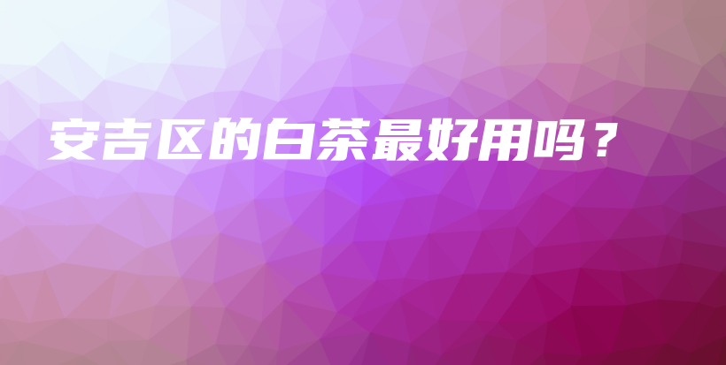 安吉區(qū)的白茶最好用嗎？插圖