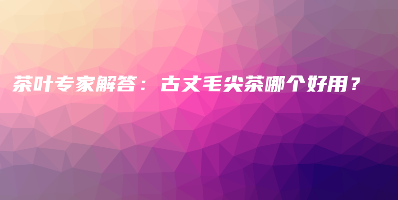 茶葉專家解答：古丈毛尖茶哪個(gè)好用？插圖