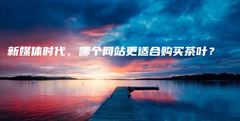 新媒體時代，哪個網(wǎng)站更適合購買茶葉？插圖