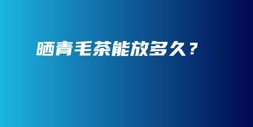 曬青毛茶能放多久？插圖