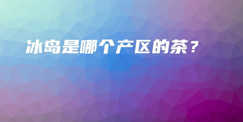 冰島是哪個(gè)產(chǎn)區(qū)的茶？插圖