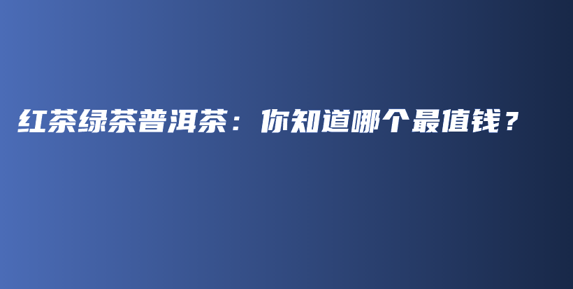 紅茶綠茶普洱茶：你知道哪個最值錢？插圖