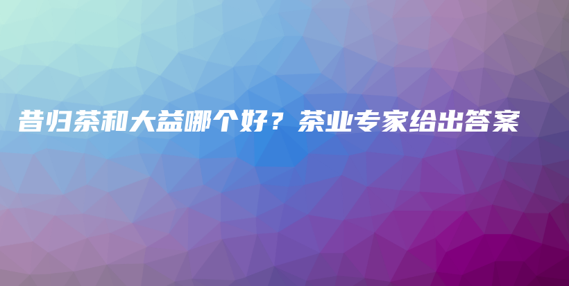 昔歸茶和大益哪個(gè)好？茶業(yè)專家給出答案插圖